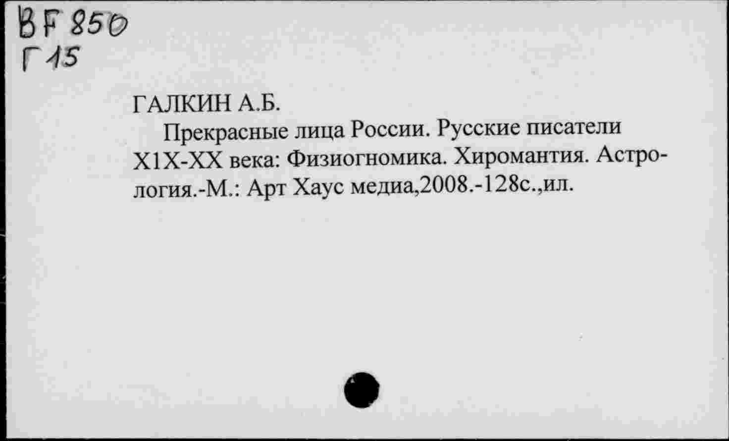 ﻿В Г 250 Г 45
ГАЛКИН А.Б.
Прекрасные лица России. Русские писатели Х1Х-ХХ века: Физиогномика. Хиромантия. Астро-логия.-М.: Арт Хаус медиа,2008.-128с.,ил.